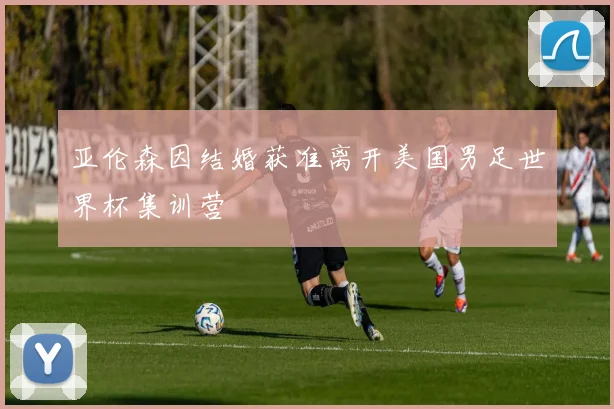 亚伦森因结婚获准离开美国男足世界杯集训营