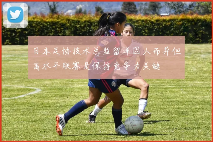 日本足协技术总监留洋因人而异但高水平联赛是保持竞争力关键