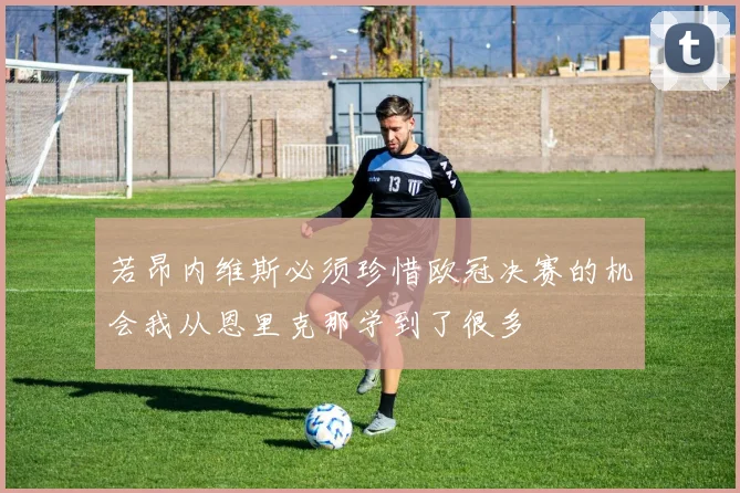 若昂内维斯必须珍惜欧冠决赛的机会我从恩里克那学到了很多