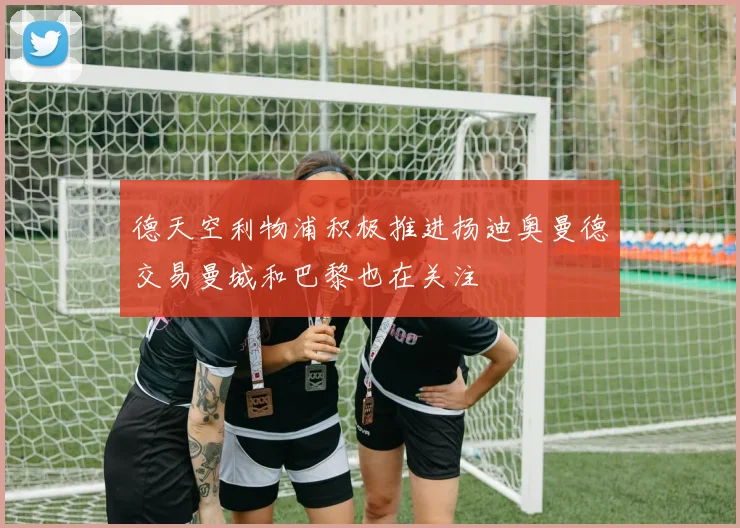 德天空利物浦积极推进扬迪奥曼德交易曼城和巴黎也在关注